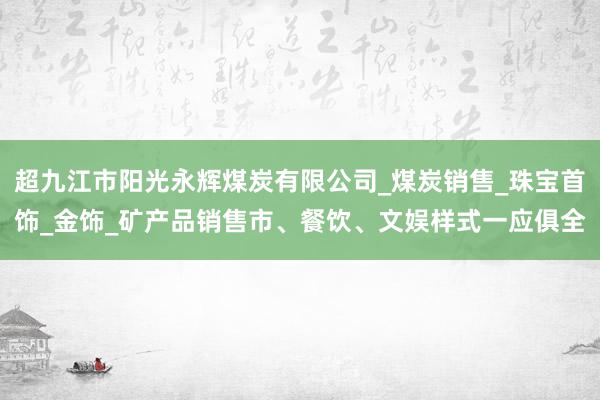 超九江市阳光永辉煤炭有限公司_煤炭销售_珠宝首饰_金饰_矿产品销售市、餐饮、文娱样式一应俱全