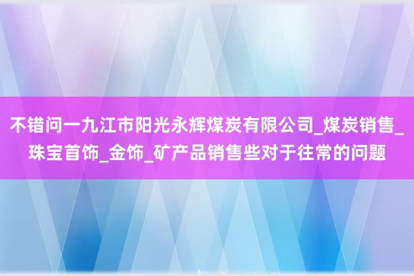 不错问一九江市阳光永辉煤炭有限公司_煤炭销售_珠宝首饰_金饰_矿产品销售些对于往常的问题